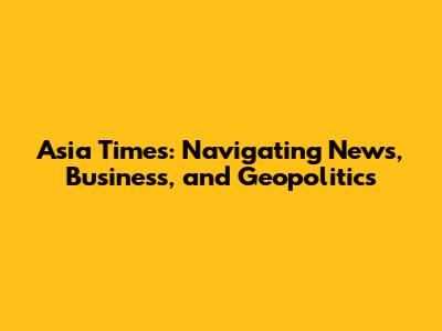 Asia Times: Navigating News, Business, and Geopolitics
