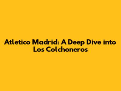 Atletico Madrid: A Deep Dive into Los Colchoneros