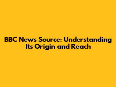 BBC News Source: Understanding Its Origin and Reach