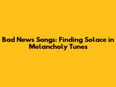 Bad News Songs: Finding Solace in Melancholy Tunes