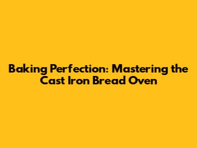 Baking Perfection: Mastering the Cast Iron Bread Oven