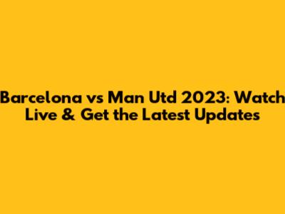 Barcelona vs Man Utd 2023: Watch Live & Get the Latest Updates