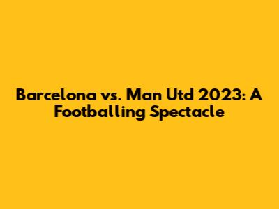 Barcelona vs. Man Utd 2023: A Footballing Spectacle