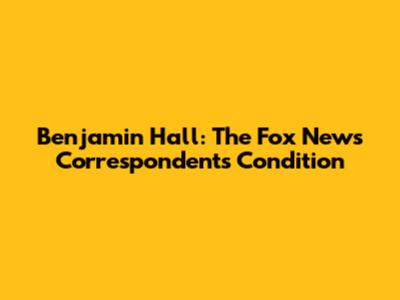 Benjamin Hall: The Fox News Correspondent's Condition