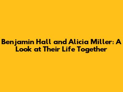 Benjamin Hall and Alicia Miller: A Look at Their Life Together
