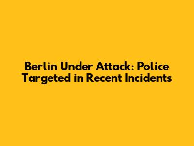 Berlin Under Attack: Police Targeted in Recent Incidents