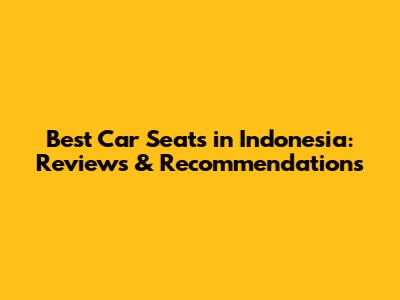 Best Car Seats in Indonesia: Reviews & Recommendations