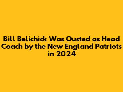 Bill Belichick Was Ousted as Head Coach by the New England Patriots in 2024