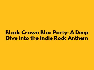 Black Crown Bloc Party: A Deep Dive into the Indie Rock Anthem