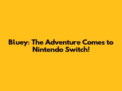 Bluey: The Adventure Comes to Nintendo Switch!