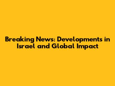 Breaking News: Developments in Israel and Global Impact