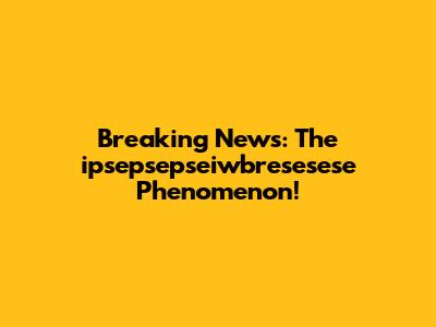 Breaking News: The ipsepsepseiwbresesese Phenomenon!