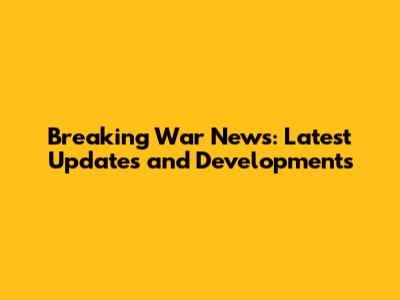 Breaking War News: Latest Updates and Developments