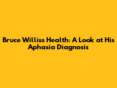 Bruce Willis's Health: A Look at His Aphasia Diagnosis