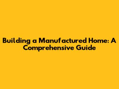Building a Manufactured Home: A Comprehensive Guide