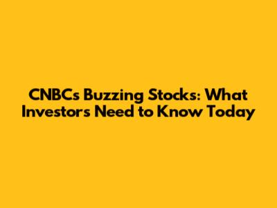 CNBC's Buzzing Stocks: What Investors Need to Know Today