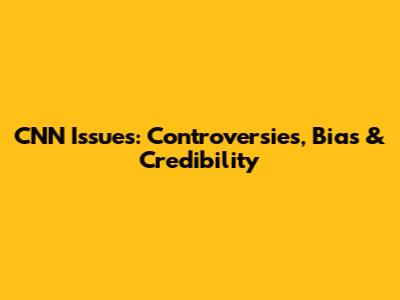 CNN Issues: Controversies, Bias & Credibility
