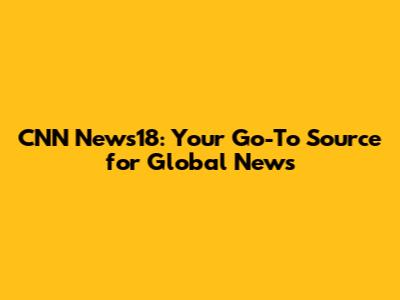 CNN News18: Your Go-To Source for Global News