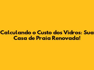 Calculando o Custo dos Vidros: Sua Casa de Praia Renovada!