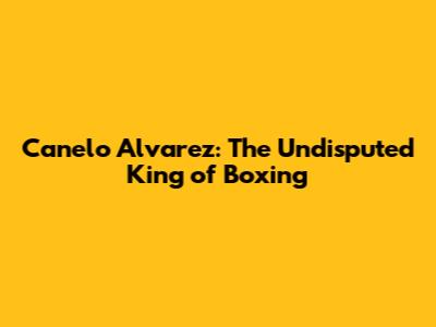 Canelo Alvarez: The Undisputed King of Boxing