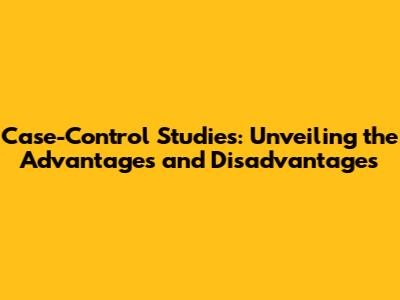 Case-Control Studies: Unveiling the Advantages and Disadvantages