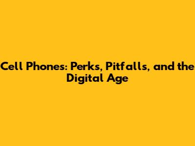 Cell Phones: Perks, Pitfalls, and the Digital Age