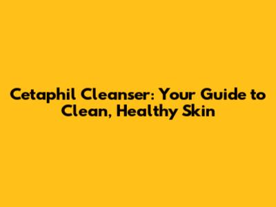 Cetaphil Cleanser: Your Guide to Clean, Healthy Skin
