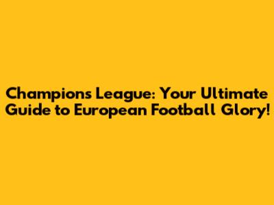 Champions League: Your Ultimate Guide to European Football Glory!