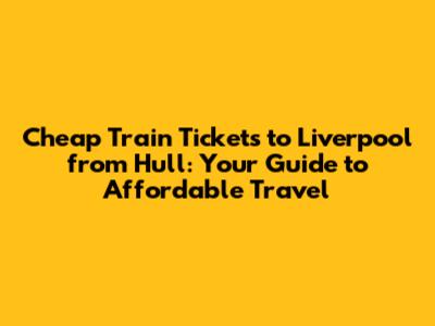 Cheap Train Tickets to Liverpool from Hull: Your Guide to Affordable Travel