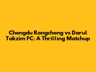 Chengdu Rongcheng vs Darul Takzim FC: A Thrilling Matchup