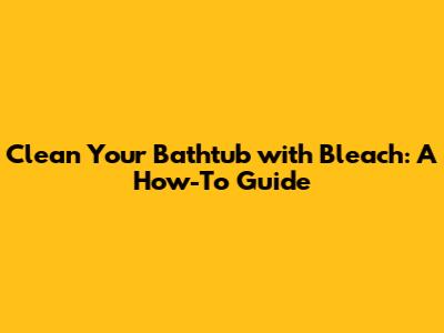 Clean Your Bathtub with Bleach: A How-To Guide