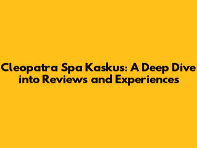 Cleopatra Spa Kaskus: A Deep Dive into Reviews and Experiences