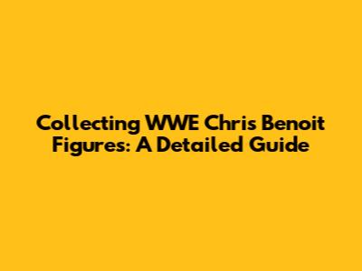 Collecting WWE Chris Benoit Figures: A Detailed Guide