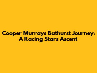 Cooper Murray's Bathurst Journey: A Racing Star's Ascent