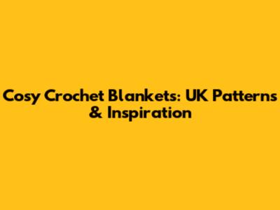 Cosy Crochet Blankets: UK Patterns & Inspiration