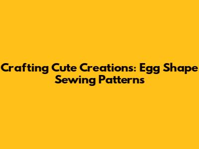 Crafting Cute Creations: Egg Shape Sewing Patterns
