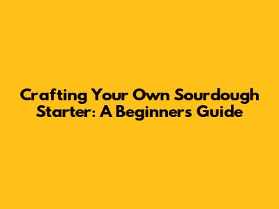 Crafting Your Own Sourdough Starter: A Beginner's Guide