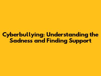 Cyberbullying: Understanding the Sadness and Finding Support