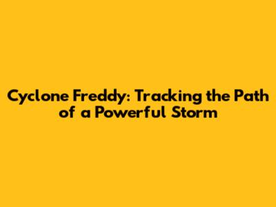 Cyclone Freddy: Tracking the Path of a Powerful Storm