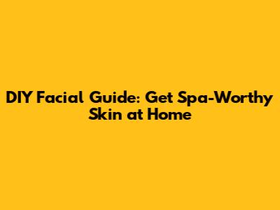 DIY Facial Guide: Get Spa-Worthy Skin at Home