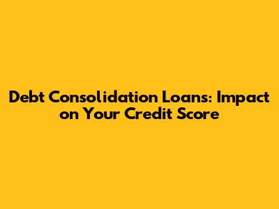 Debt Consolidation Loans: Impact on Your Credit Score