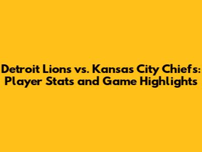 Detroit Lions vs. Kansas City Chiefs: Player Stats and Game Highlights