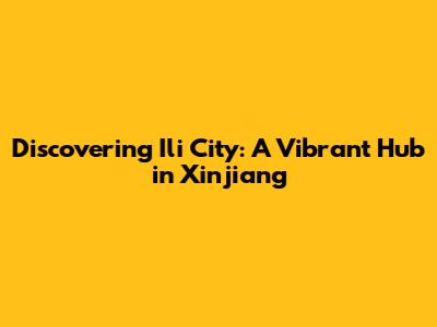 Discovering Ili City: A Vibrant Hub in Xinjiang
