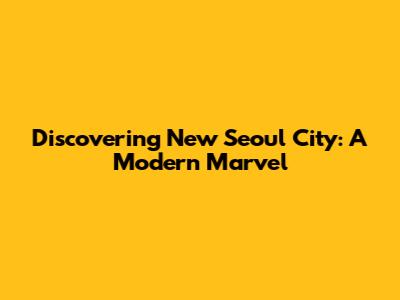 Discovering New Seoul City: A Modern Marvel