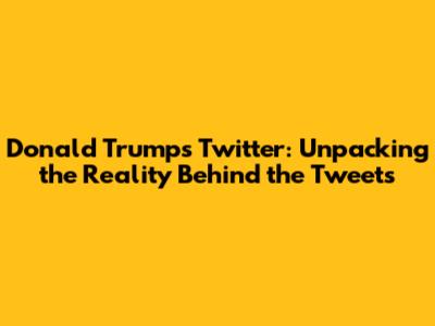 Donald Trump's Twitter: Unpacking the Reality Behind the Tweets