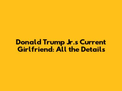 Donald Trump Jr.'s Current Girlfriend: All the Details