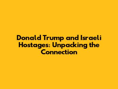 Donald Trump and Israeli Hostages: Unpacking the Connection