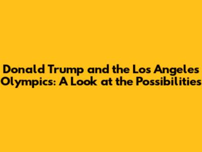 Donald Trump and the Los Angeles Olympics: A Look at the Possibilities