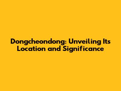 Dongcheondong: Unveiling Its Location and Significance
