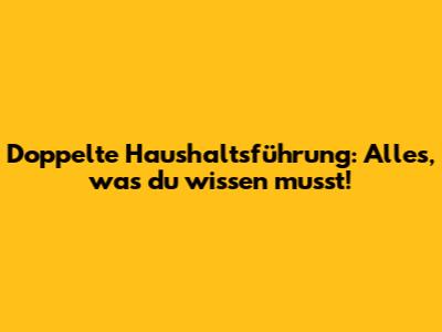 Doppelte Haushaltsführung: Alles, was du wissen musst!